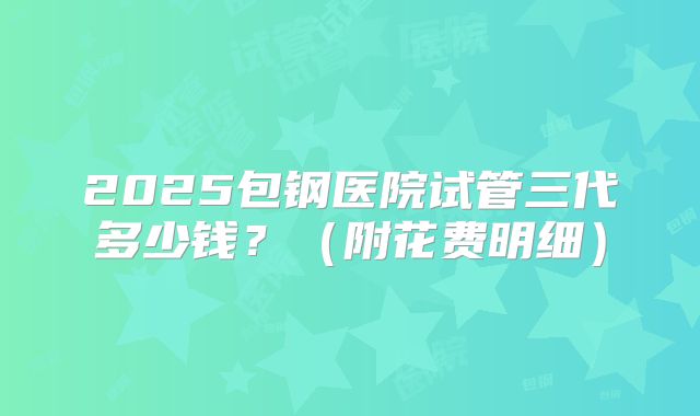 2025包钢医院试管三代多少钱？（附花费明细）