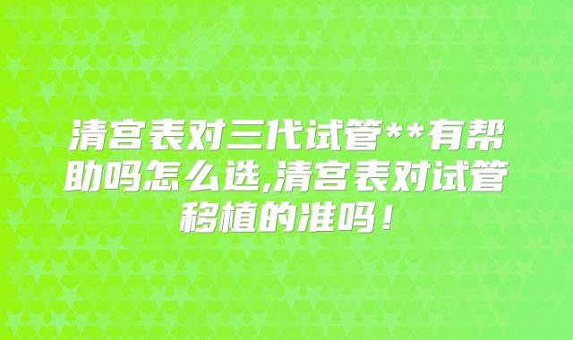 清宫表对三代试管**有帮助吗怎么选,清宫表对试管移植的准吗!