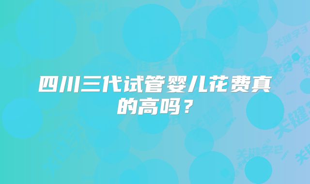 四川三代试管婴儿花费真的高吗?
