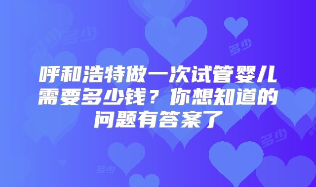 呼和浩特做一次试管婴儿需要多少钱？你想知道的问题有答案了