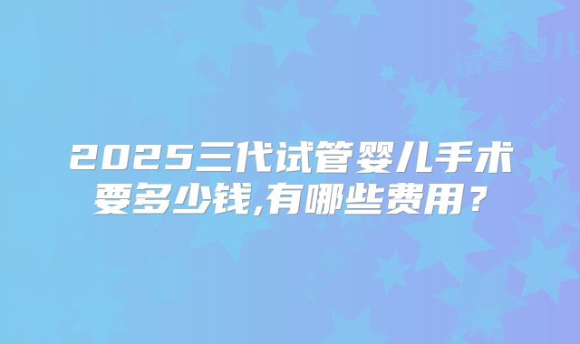 2025三代试管婴儿手术要多少钱,有哪些费用？