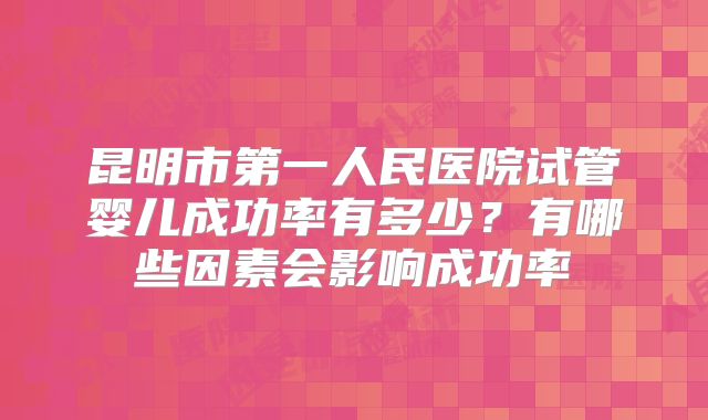 昆明市第一人民医院试管婴儿成功率有多少?有哪些因素会影响成功率