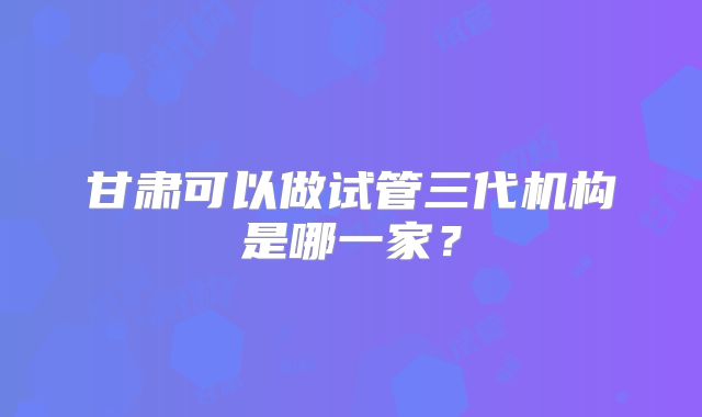 甘肃可以做试管三代机构是哪一家?
