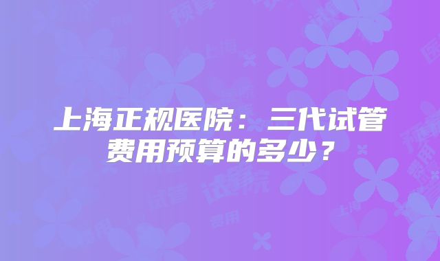 上海正规医院：三代试管费用预算的多少？