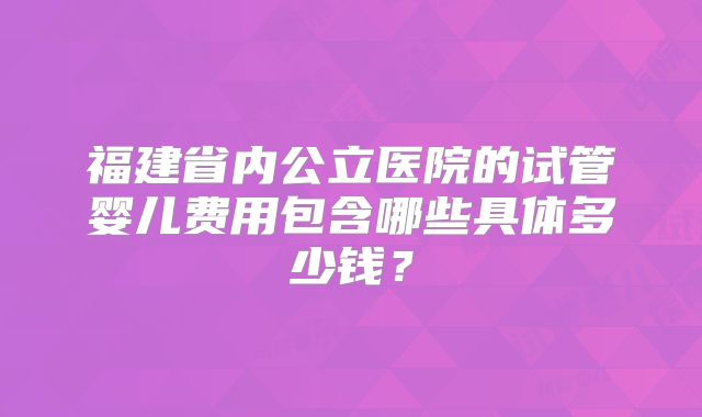 福建省内公立医院的试管婴儿费用包含哪些具体多少钱？