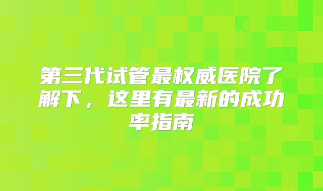 第三代试管最权威医院了解下，这里有最新的成功率指南