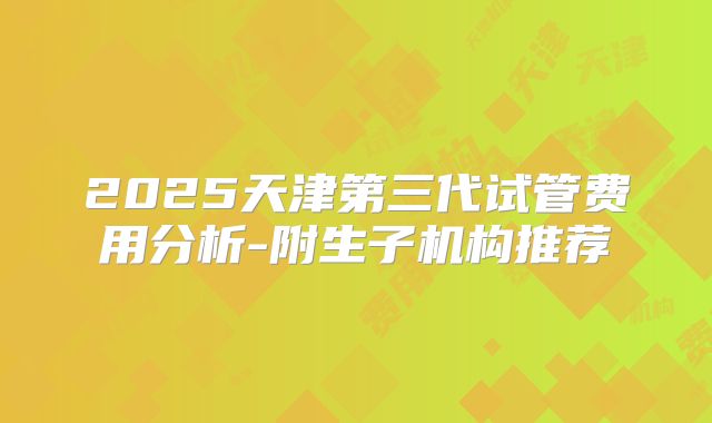 2025天津第三代试管费用分析-附生子机构推荐