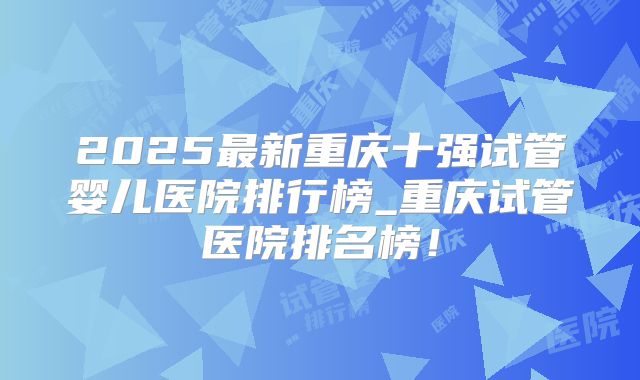 2025最新重庆十强试管婴儿医院排行榜_重庆试管医院排名榜!
