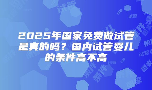 2025年国家免费做试管是真的吗?国内试管婴儿的条件高不高