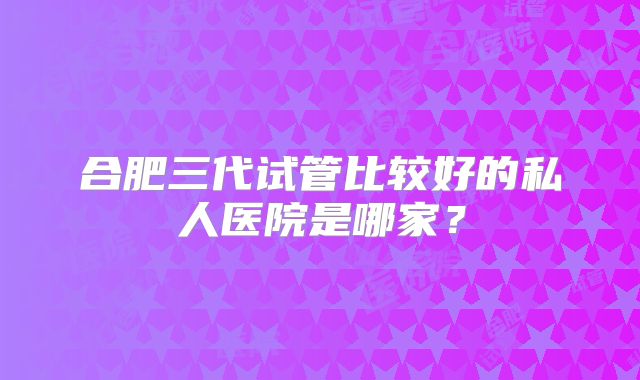合肥三代试管比较好的私人医院是哪家？
