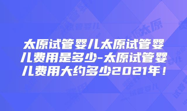 太原试管婴儿太原试管婴儿费用是多少-太原试管婴儿费用大约多少2021年!