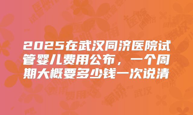 2025在武汉同济医院试管婴儿费用公布，一个周期大概要多少钱一次说清