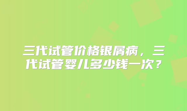 三代试管价格银屑病，三代试管婴儿多少钱一次？