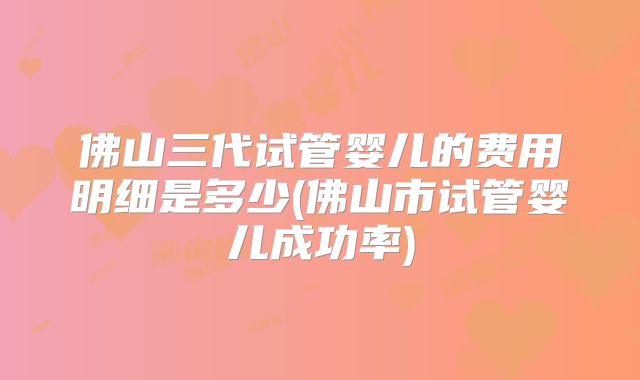 佛山三代试管婴儿的费用明细是多少(佛山市试管婴儿成功率)