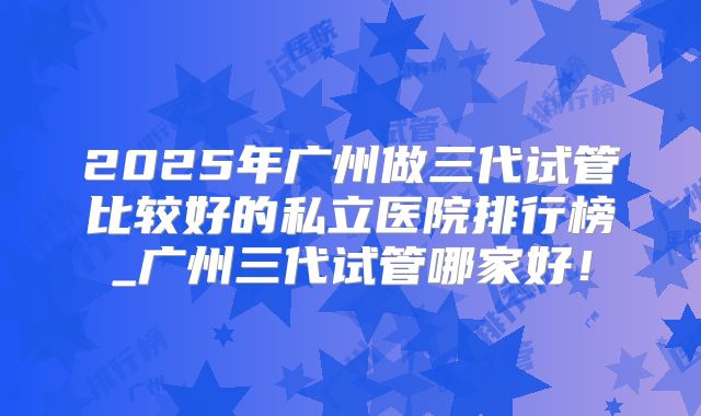 2025年广州做三代试管比较好的私立医院排行榜_广州三代试管哪家好!