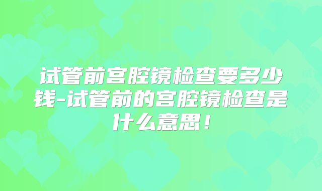 试管前宫腔镜检查要多少钱-试管前的宫腔镜检查是什么意思！