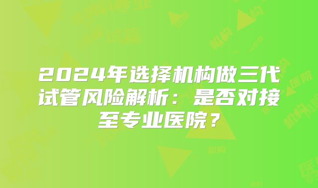 2024年选择机构做三代试管风险解析:是否对接至专业医院?