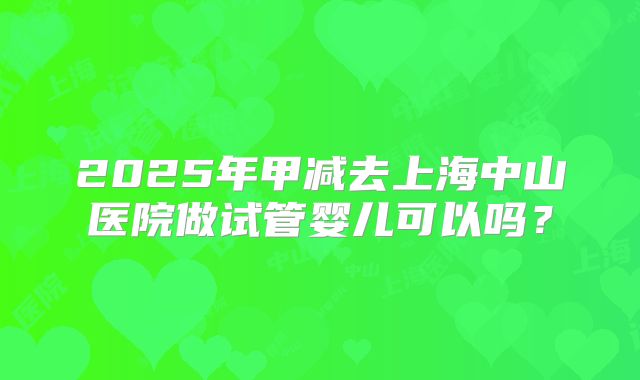 2025年甲减去上海中山医院做试管婴儿可以吗？