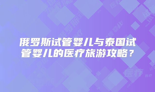 俄罗斯试管婴儿与泰国试管婴儿的医疗旅游攻略？