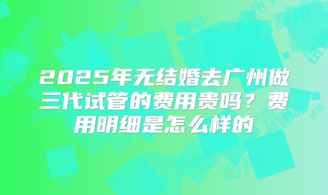 2025年无结婚去广州做三代试管的费用贵吗？费用明细是怎么样的