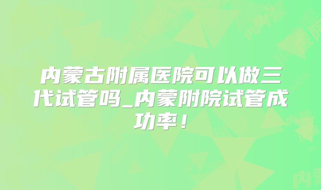 内蒙古附属医院可以做三代试管吗_内蒙附院试管成功率!