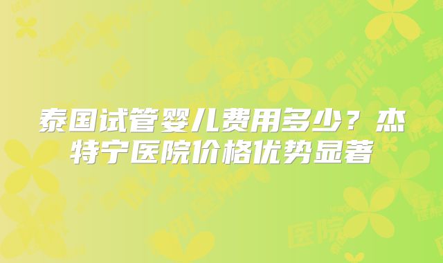 泰国试管婴儿费用多少？杰特宁医院价格优势显著