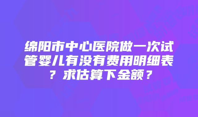 绵阳市中心医院做一次试管婴儿有没有费用明细表?求估算下金额?