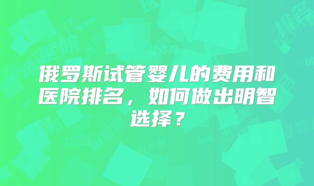 俄罗斯试管婴儿的费用和医院排名，如何做出明智选择？