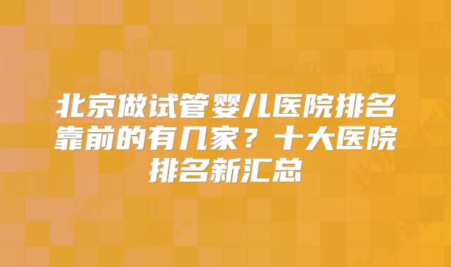 北京做试管婴儿医院排名靠前的有几家？十大医院排名新汇总