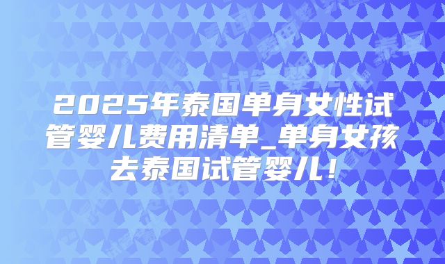 2025年泰国单身女性试管婴儿费用清单_单身女孩去泰国试管婴儿！