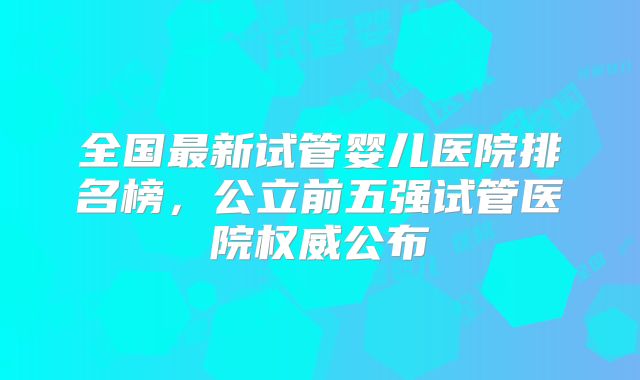 全国最新试管婴儿医院排名榜，公立前五强试管医院权威公布