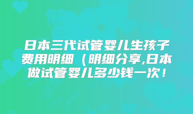 日本三代试管婴儿生孩子费用明细(明细分享,日本做试管婴儿多少钱一次!