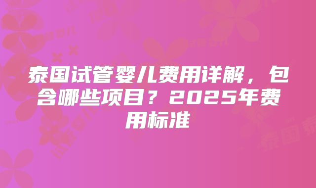 泰国试管婴儿费用详解,包含哪些项目?2025年费用标准