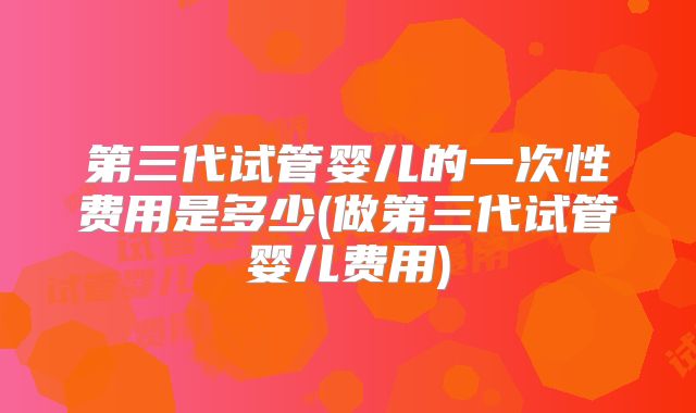 第三代试管婴儿的一次性费用是多少(做第三代试管婴儿费用)