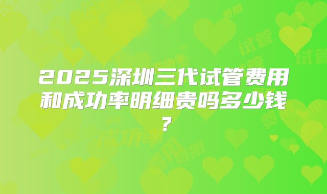 2025深圳三代试管费用和成功率明细贵吗多少钱?