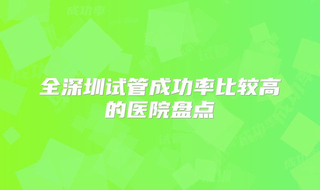 全深圳试管成功率比较高的医院盘点