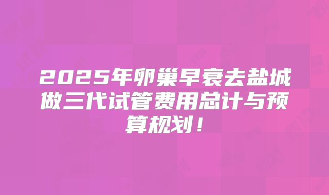2025年卵巢早衰去盐城做三代试管费用总计与预算规划!