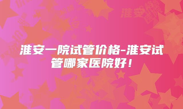 淮安一院试管价格-淮安试管哪家医院好!