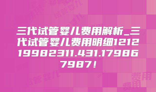 三代试管婴儿费用解析_三代试管婴儿费用明细121219982311.431.179867987！