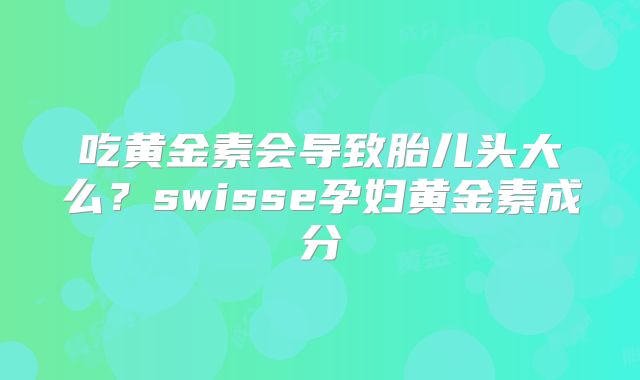 吃黄金素会导致胎儿头大么？swisse孕妇黄金素成分