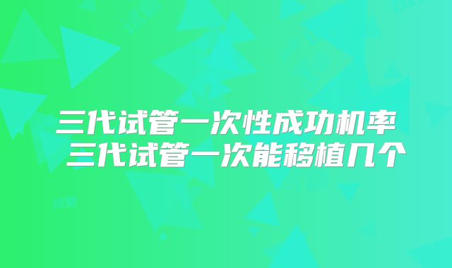 三代试管一次性成功机率 三代试管一次能移植几个