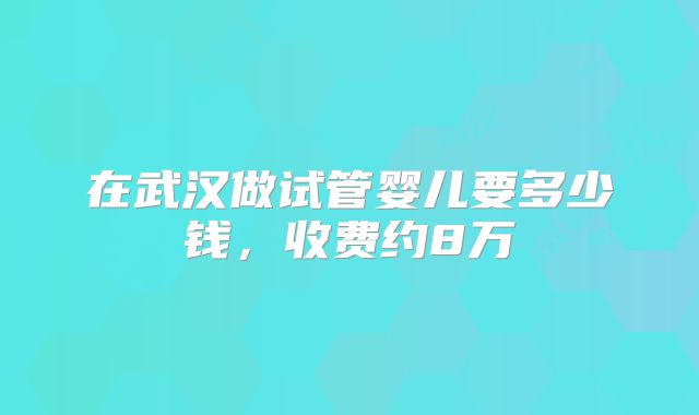 在武汉做试管婴儿要多少钱，收费约8万