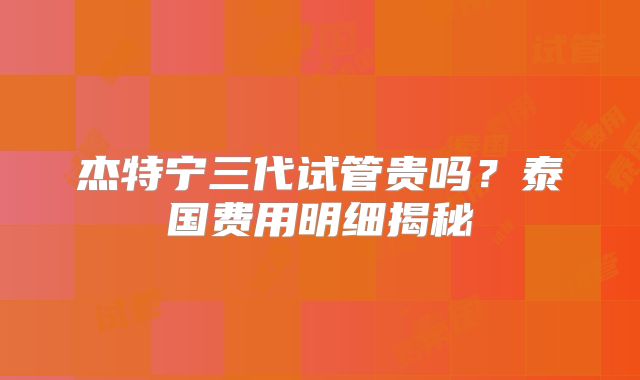 杰特宁三代试管贵吗？泰国费用明细揭秘