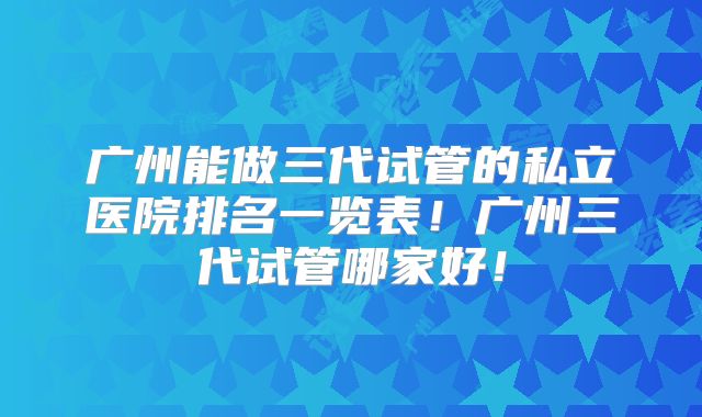 广州能做三代试管的私立医院排名一览表！广州三代试管哪家好！