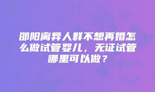 邵阳离异人群不想再婚怎么做试管婴儿，无证试管哪里可以做？