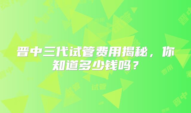 晋中三代试管费用揭秘，你知道多少钱吗？