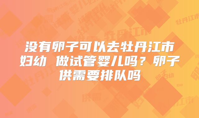 没有卵子可以去牡丹江市妇幼 做试管婴儿吗?卵子供需要排队吗