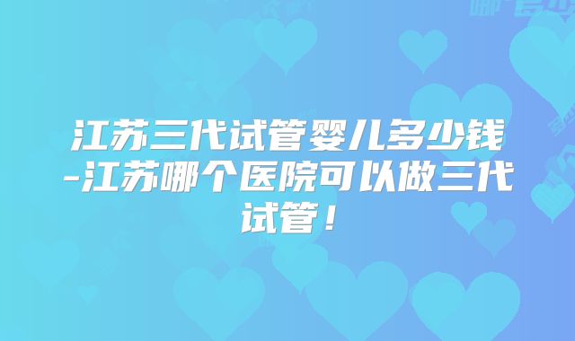 江苏三代试管婴儿多少钱-江苏哪个医院可以做三代试管！