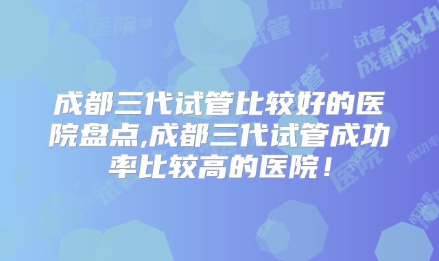 成都三代试管比较好的医院盘点,成都三代试管成功率比较高的医院!