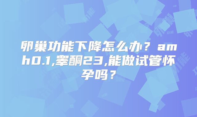 卵巢功能下降怎么办？amh0.1,睾酮23,能做试管怀孕吗？